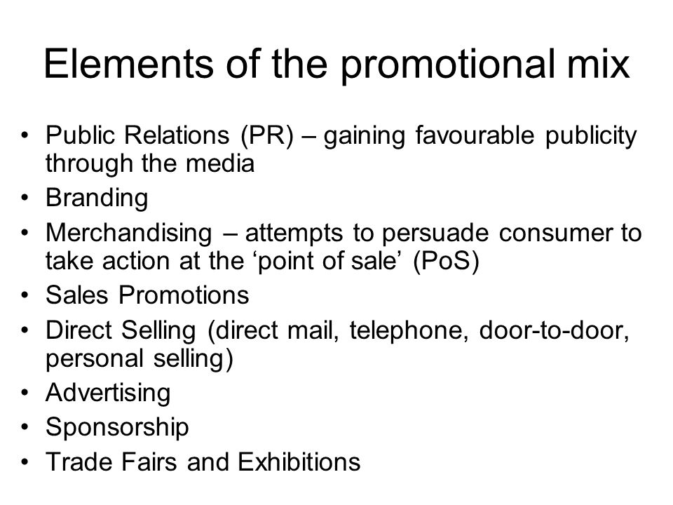 Elements of the promotional mix Public Relations (PR) – gaining favourable publicity through the media Branding Merchandising – attempts to persuade consumer to take action at the ‘point of sale’ (PoS) Sales Promotions Direct Selling (direct mail, telephone, door-to-door, personal selling) Advertising Sponsorship Trade Fairs and Exhibitions