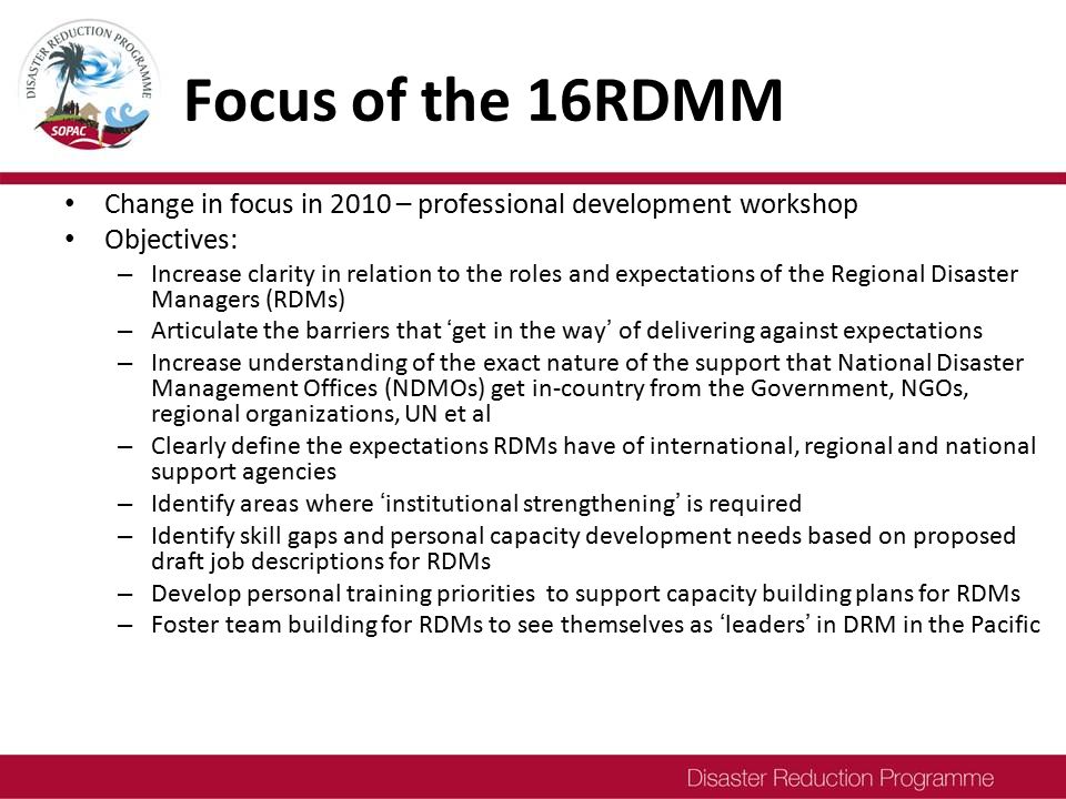 Focus of the 16RDMM Change in focus in 2010 – professional development workshop Objectives: – Increase clarity in relation to the roles and expectations of the Regional Disaster Managers (RDMs) – Articulate the barriers that ‘get in the way’ of delivering against expectations – Increase understanding of the exact nature of the support that National Disaster Management Offices (NDMOs) get in-country from the Government, NGOs, regional organizations, UN et al – Clearly define the expectations RDMs have of international, regional and national support agencies – Identify areas where ‘institutional strengthening’ is required – Identify skill gaps and personal capacity development needs based on proposed draft job descriptions for RDMs – Develop personal training priorities to support capacity building plans for RDMs – Foster team building for RDMs to see themselves as ‘leaders’ in DRM in the Pacific