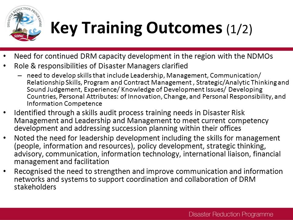 Key Training Outcomes (1/2) Need for continued DRM capacity development in the region with the NDMOs Role & responsibilities of Disaster Managers clarified – need to develop skills that include Leadership, Management, Communication/ Relationship Skills, Program and Contract Management, Strategic/Analytic Thinking and Sound Judgement, Experience/ Knowledge of Development Issues/ Developing Countries, Personal Attributes: of Innovation, Change, and Personal Responsibility, and Information Competence Identified through a skills audit process training needs in Disaster Risk Management and Leadership and Management to meet current competency development and addressing succession planning within their offices Noted the need for leadership development including the skills for management (people, information and resources), policy development, strategic thinking, advisory, communication, information technology, international liaison, financial management and facilitation Recognised the need to strengthen and improve communication and information networks and systems to support coordination and collaboration of DRM stakeholders