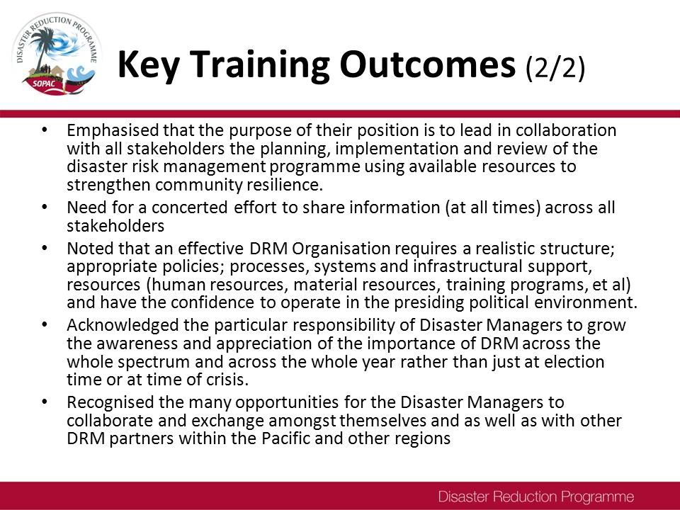 Key Training Outcomes (2/2) Emphasised that the purpose of their position is to lead in collaboration with all stakeholders the planning, implementation and review of the disaster risk management programme using available resources to strengthen community resilience.