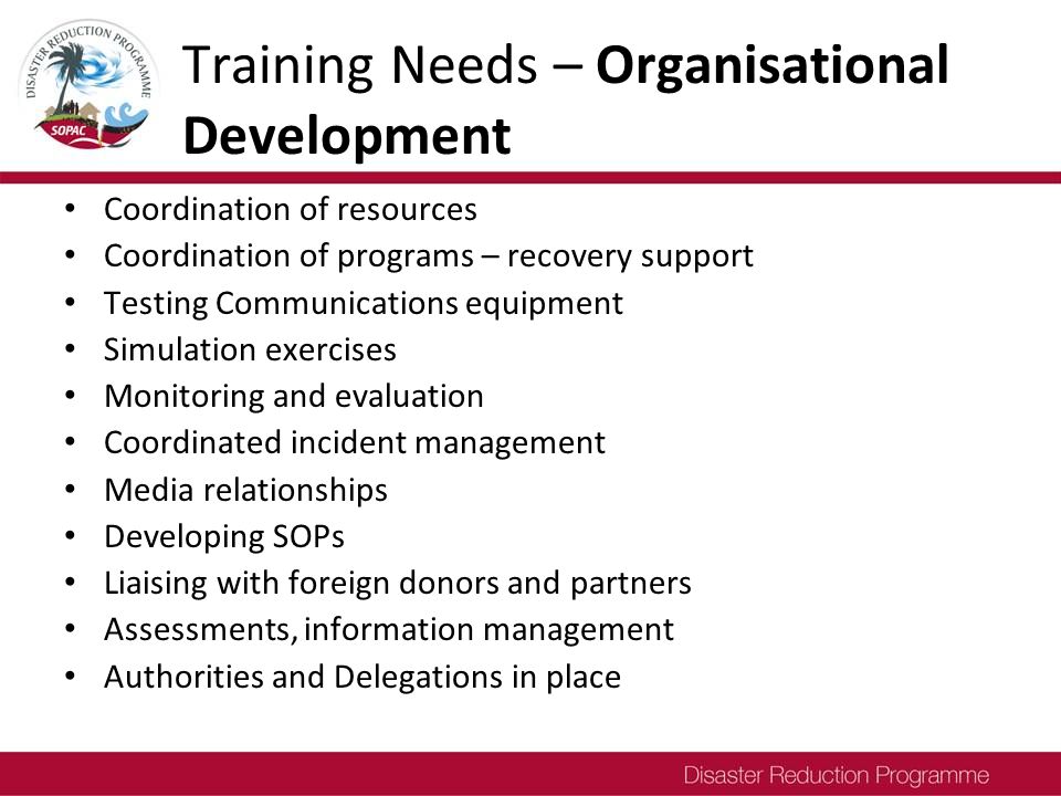 Training Needs – Organisational Development Coordination of resources Coordination of programs – recovery support Testing Communications equipment Simulation exercises Monitoring and evaluation Coordinated incident management Media relationships Developing SOPs Liaising with foreign donors and partners Assessments, information management Authorities and Delegations in place