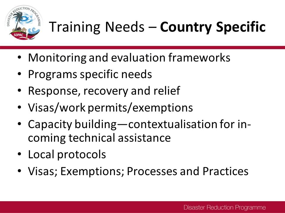 Training Needs – Country Specific Monitoring and evaluation frameworks Programs specific needs Response, recovery and relief Visas/work permits/exemptions Capacity building—contextualisation for in- coming technical assistance Local protocols Visas; Exemptions; Processes and Practices