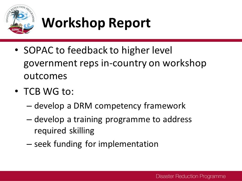 Workshop Report SOPAC to feedback to higher level government reps in-country on workshop outcomes TCB WG to: – develop a DRM competency framework – develop a training programme to address required skilling – seek funding for implementation