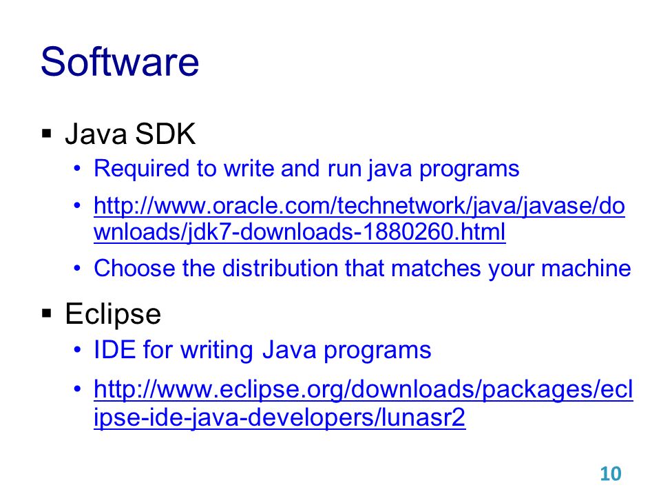 Software  Java SDK Required to write and run java programs   wnloads/jdk7-downloads html   wnloads/jdk7-downloads html Choose the distribution that matches your machine  Eclipse IDE for writing Java programs   ipse-ide-java-developers/lunasr2   ipse-ide-java-developers/lunasr2 10