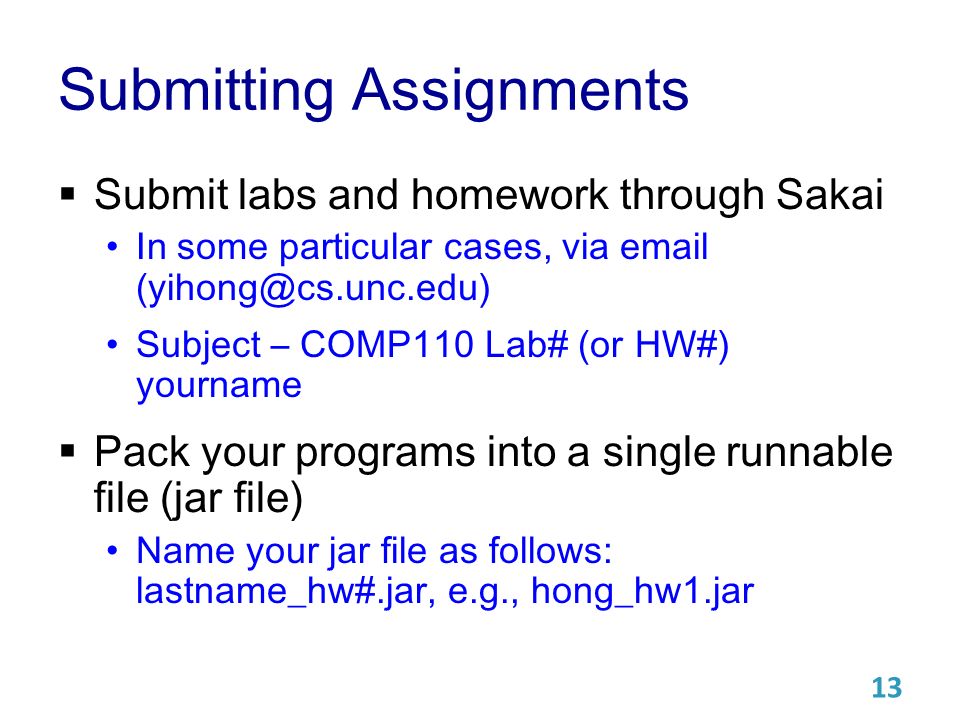 Submitting Assignments  Submit labs and homework through Sakai In some particular cases, via  Subject – COMP110 Lab# (or HW#) yourname  Pack your programs into a single runnable file (jar file) Name your jar file as follows: lastname_hw#.jar, e.g., hong_hw1.jar 13
