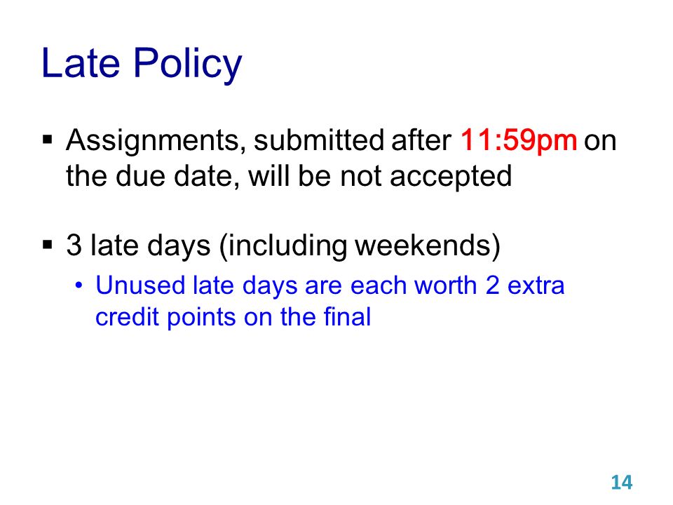 Late Policy  Assignments, submitted after 11:59pm on the due date, will be not accepted  3 late days (including weekends) Unused late days are each worth 2 extra credit points on the final 14