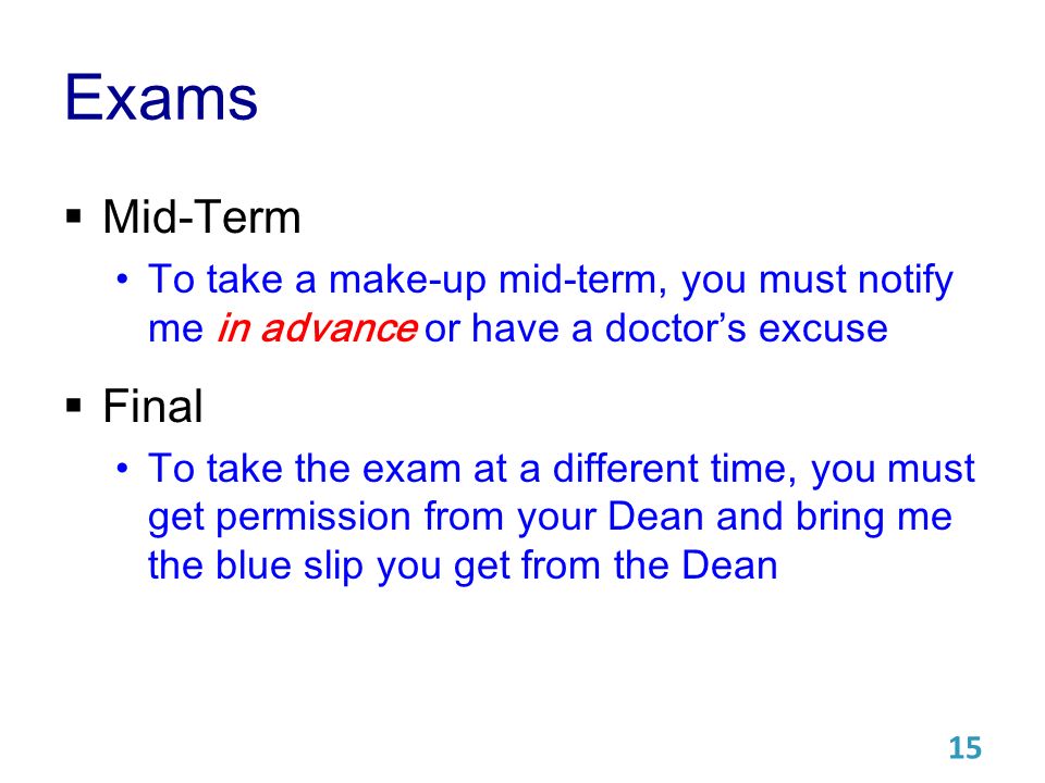 Exams  Mid-Term To take a make-up mid-term, you must notify me in advance or have a doctor’s excuse  Final To take the exam at a different time, you must get permission from your Dean and bring me the blue slip you get from the Dean 15