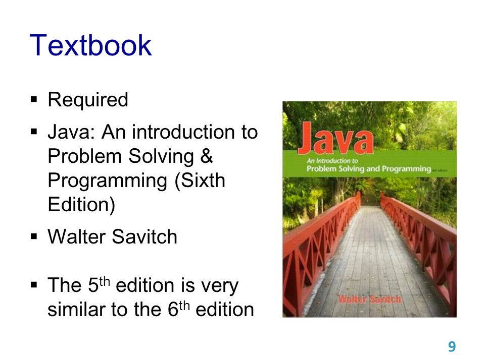 Textbook  Required  Java: An introduction to Problem Solving & Programming (Sixth Edition)  Walter Savitch  The 5 th edition is very similar to the 6 th edition 9