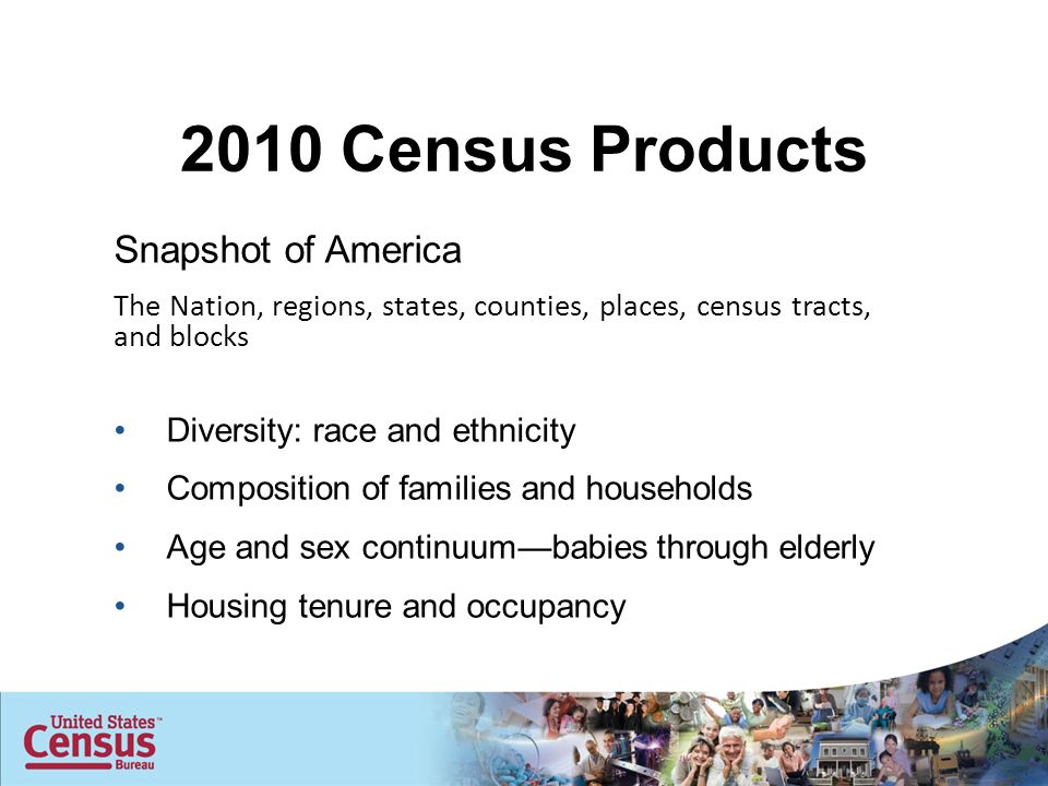Snapshot of America The Nation, regions, states, counties, places, census tracts, and blocks Diversity: race and ethnicity Composition of families and households Age and sex continuum—babies through elderly Housing tenure and occupancy 2010 Census Products