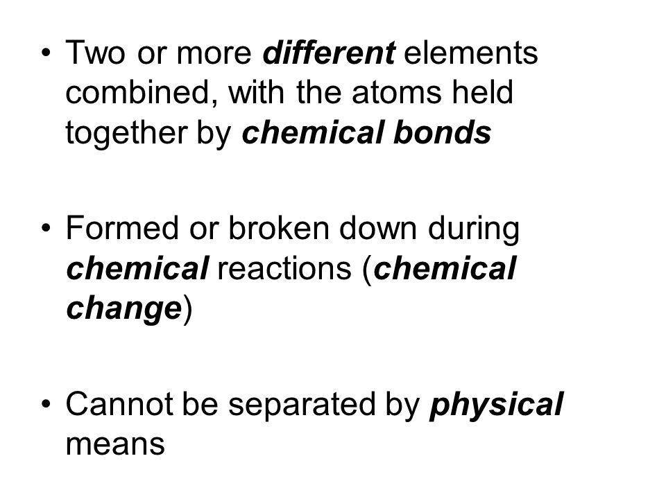 Two or more different elements combined, with the atoms held together by chemical bonds Formed or broken down during chemical reactions (chemical change) Cannot be separated by physical means