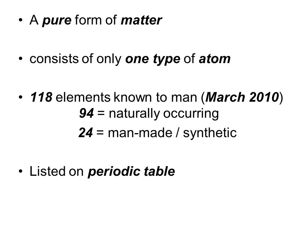 A pure form of matter consists of only one type of atom 118 elements known to man (March 2010) 94 = naturally occurring 24 = man-made / synthetic Listed on periodic table