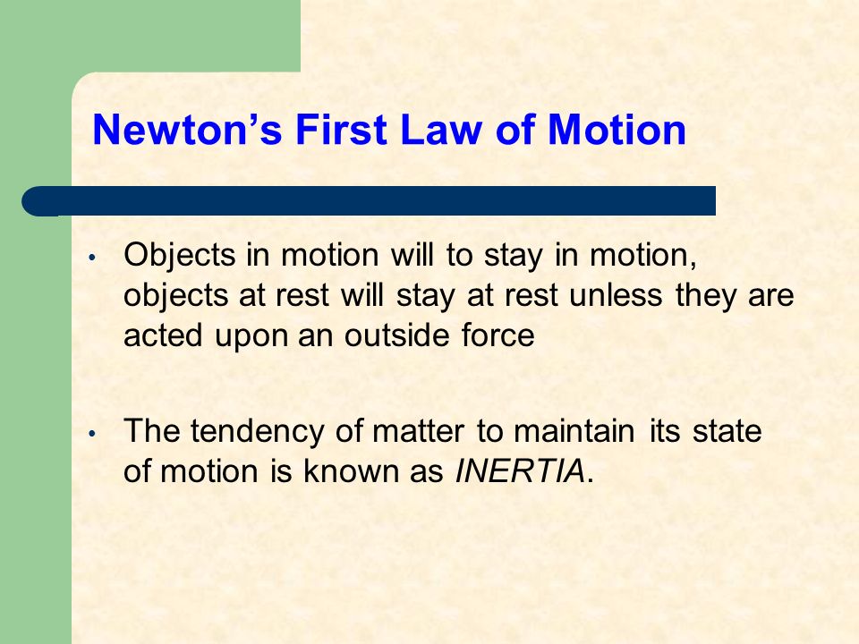 Newton’s First Law of Motion Objects in motion will to stay in motion, objects at rest will stay at rest unless they are acted upon an outside force The tendency of matter to maintain its state of motion is known as INERTIA.