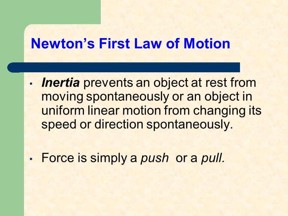 Newton’s First Law of Motion Inertia prevents an object at rest from moving spontaneously or an object in uniform linear motion from changing its speed or direction spontaneously.