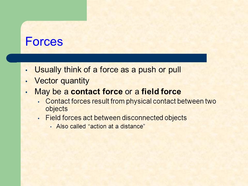Forces Usually think of a force as a push or pull Vector quantity May be a contact force or a field force Contact forces result from physical contact between two objects Field forces act between disconnected objects Also called action at a distance