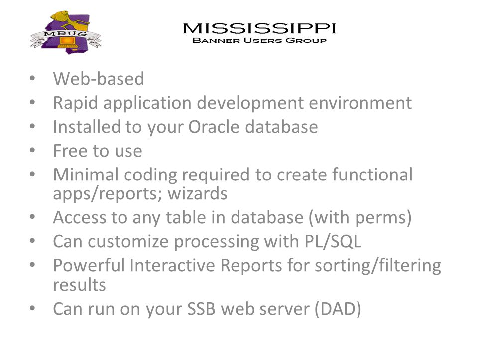 Web-based Rapid application development environment Installed to your Oracle database Free to use Minimal coding required to create functional apps/reports; wizards Access to any table in database (with perms) Can customize processing with PL/SQL Powerful Interactive Reports for sorting/filtering results Can run on your SSB web server (DAD)