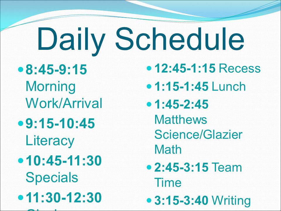 Daily Schedule 8:45-9:15 Morning Work/Arrival 9:15-10:45 Literacy 10:45-11:30 Specials 11:30-12:30 Glazier Science/Matthew s Math 12:30-12:45 Read Aloud 12:45-1:15 Recess 1:15-1:45 Lunch 1:45-2:45 Matthews Science/Glazier Math 2:45-3:15 Team Time 3:15-3:40 Writing 3:40-3:45 Dismissal
