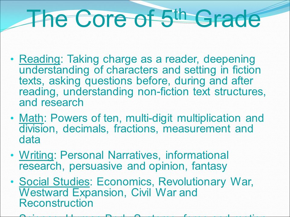 The Core of 5 th Grade Reading: Taking charge as a reader, deepening understanding of characters and setting in fiction texts, asking questions before, during and after reading, understanding non-fiction text structures, and research Math: Powers of ten, multi-digit multiplication and division, decimals, fractions, measurement and data Writing: Personal Narratives, informational research, persuasive and opinion, fantasy Social Studies: Economics, Revolutionary War, Westward Expansion, Civil War and Reconstruction Science: Human Body Systems, force and motion, ecosystems, weather