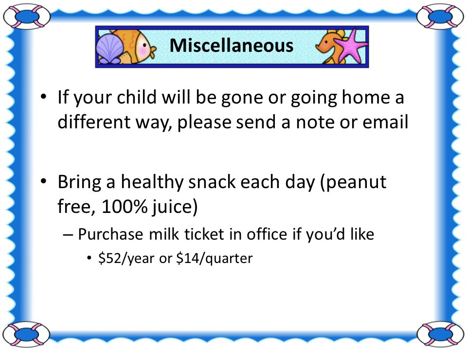 Miscellaneous If your child will be gone or going home a different way, please send a note or  Bring a healthy snack each day (peanut free, 100% juice) – Purchase milk ticket in office if you’d like $52/year or $14/quarter