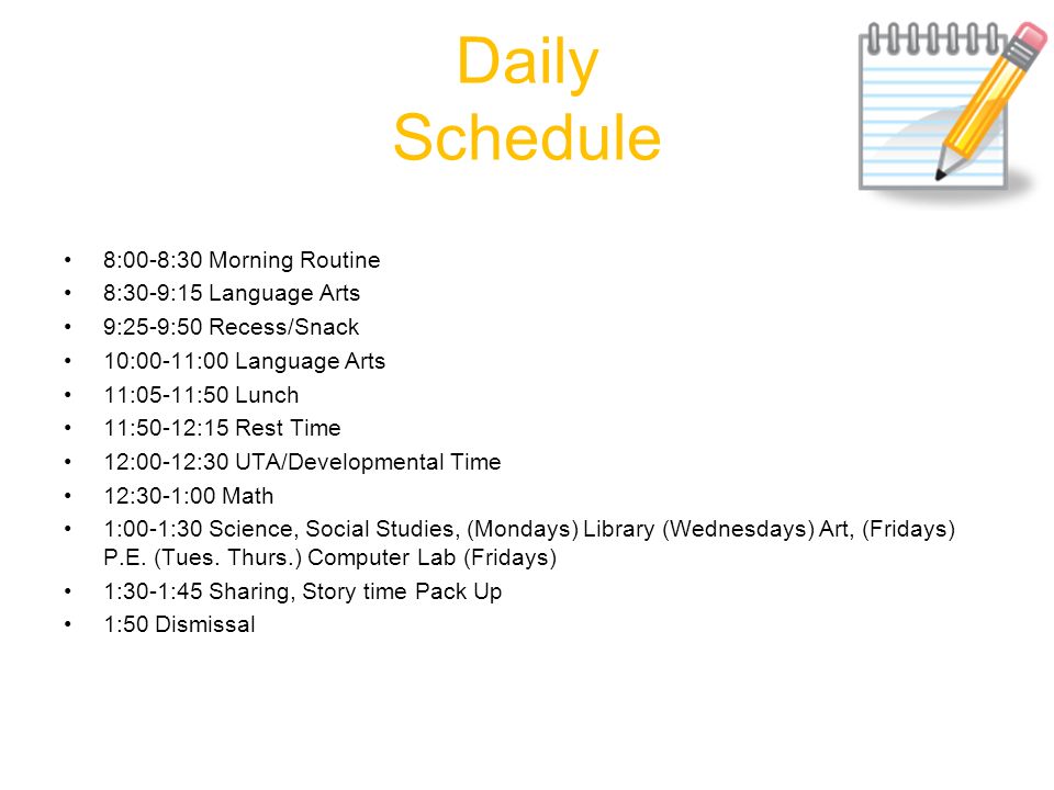 Daily Schedule 8:00-8:30 Morning Routine 8:30-9:15 Language Arts 9:25-9:50 Recess/Snack 10:00-11:00 Language Arts 11:05-11:50 Lunch 11:50-12:15 Rest Time 12:00-12:30 UTA/Developmental Time 12:30-1:00 Math 1:00-1:30 Science, Social Studies, (Mondays) Library (Wednesdays) Art, (Fridays) P.E.