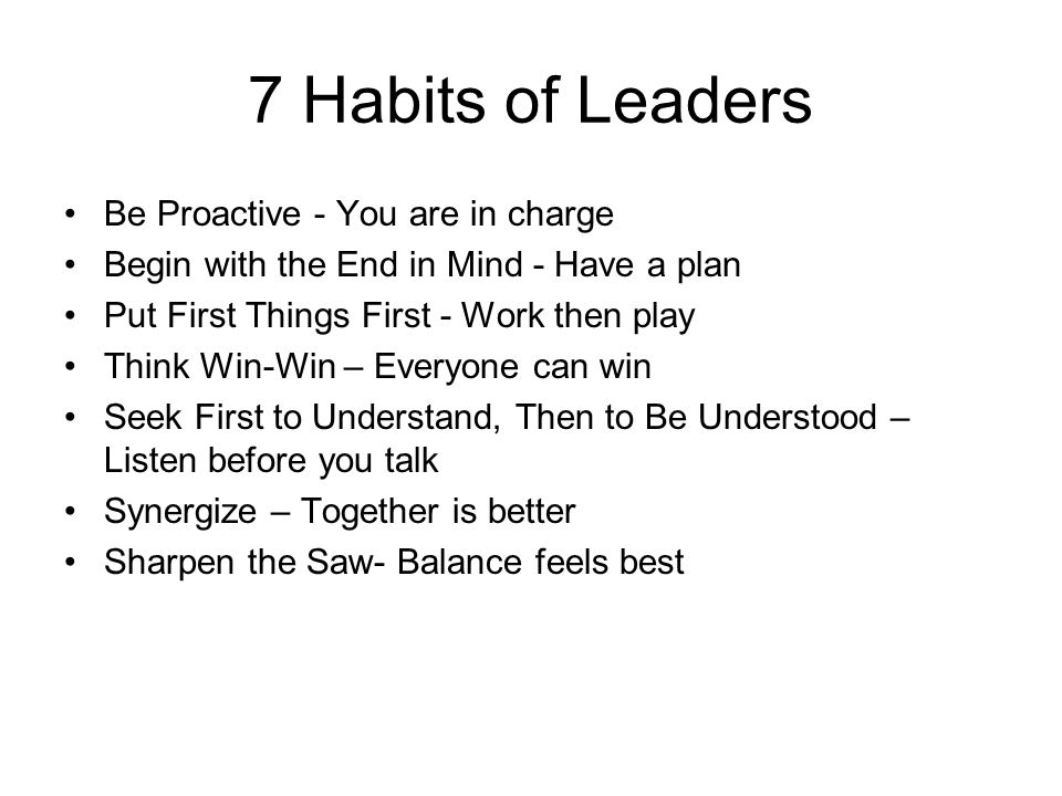 7 Habits of Leaders Be Proactive - You are in charge Begin with the End in Mind - Have a plan Put First Things First - Work then play Think Win-Win – Everyone can win Seek First to Understand, Then to Be Understood – Listen before you talk Synergize – Together is better Sharpen the Saw- Balance feels best