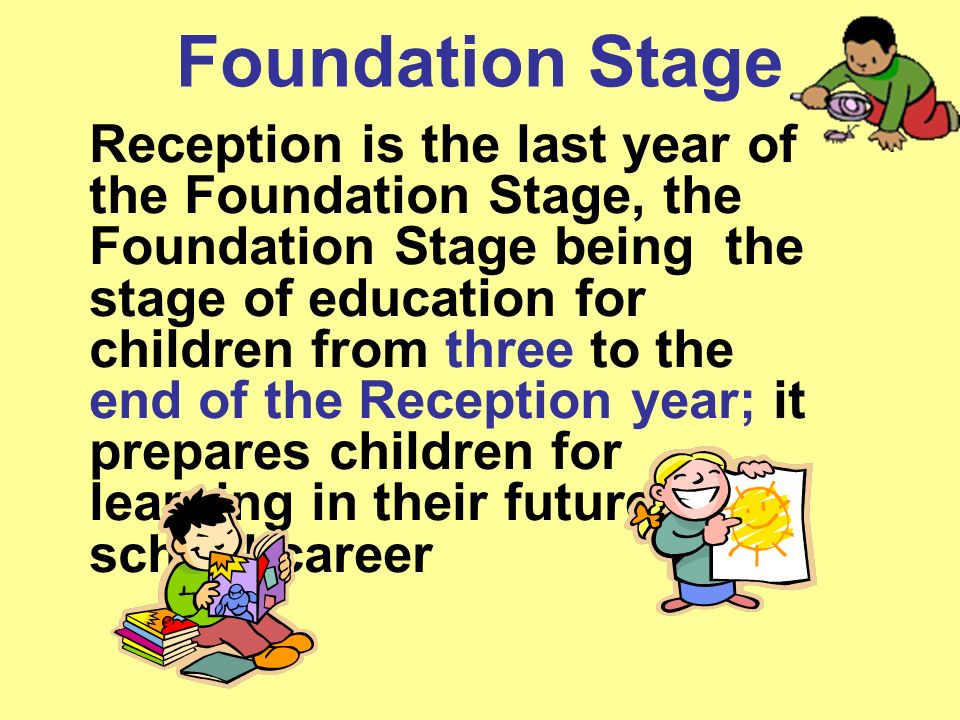 Foundation Stage Reception is the last year of the Foundation Stage, the Foundation Stage being the stage of education for children from three to the end of the Reception year; it prepares children for learning in their future school career