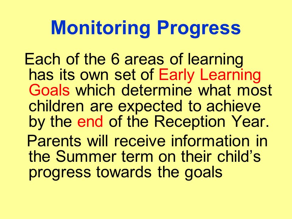 Monitoring Progress Each of the 6 areas of learning has its own set of Early Learning Goals which determine what most children are expected to achieve by the end of the Reception Year.