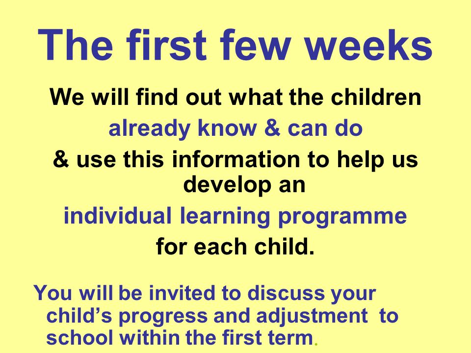 The first few weeks We will find out what the children already know & can do & use this information to help us develop an individual learning programme for each child.