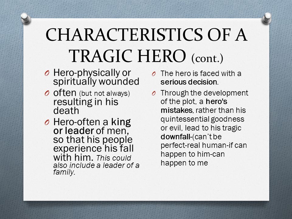 CHARACTERISTICS OF A TRAGIC HERO (cont.) O Hero-physically or spiritually wounded O often (but not always) resulting in his death O Hero-often a king or leader of men, so that his people experience his fall with him.
