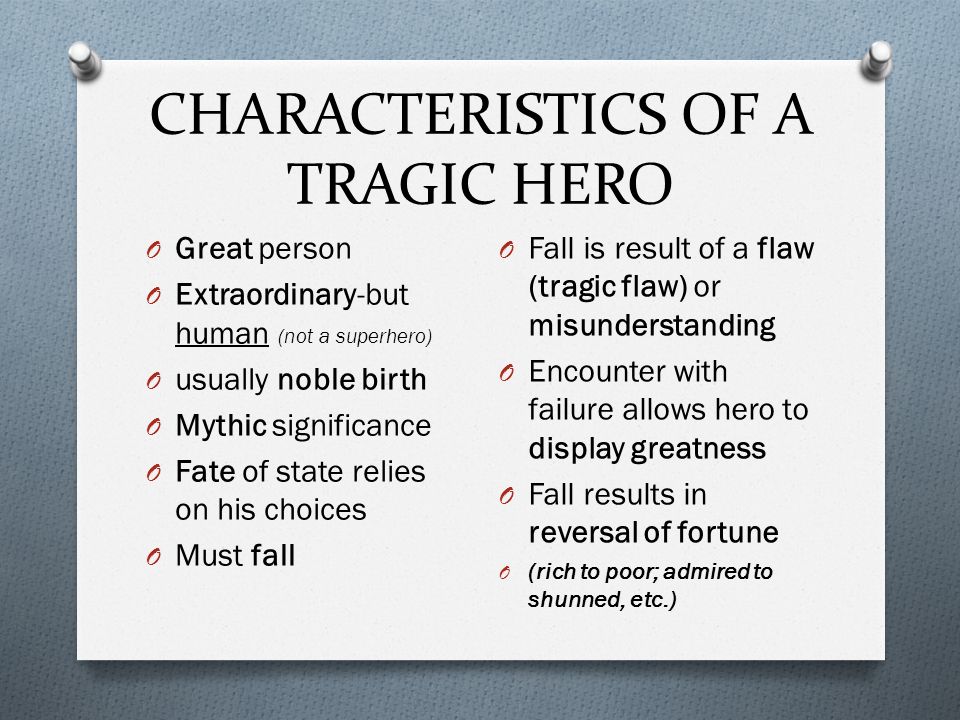 CHARACTERISTICS OF A TRAGIC HERO O Great person O Extraordinary-but human (not a superhero) O usually noble birth O Mythic significance O Fate of state relies on his choices O Must fall O Fall is result of a flaw (tragic flaw) or misunderstanding O Encounter with failure allows hero to display greatness O Fall results in reversal of fortune O (rich to poor; admired to shunned, etc.)