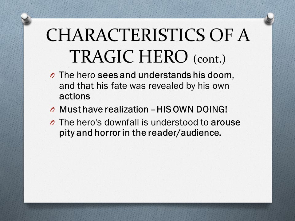 CHARACTERISTICS OF A TRAGIC HERO (cont.) O The hero sees and understands his doom, and that his fate was revealed by his own actions O Must have realization –HIS OWN DOING.