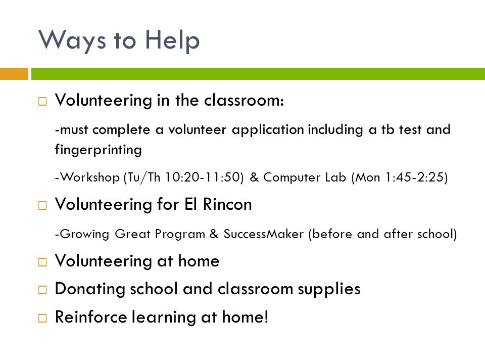 Ways to Help  Volunteering in the classroom: -must complete a volunteer application including a tb test and fingerprinting -Workshop (Tu/Th 10:20-11:50) & Computer Lab (Mon 1:45-2:25)  Volunteering for El Rincon -Growing Great Program & SuccessMaker (before and after school)  Volunteering at home  Donating school and classroom supplies  Reinforce learning at home!