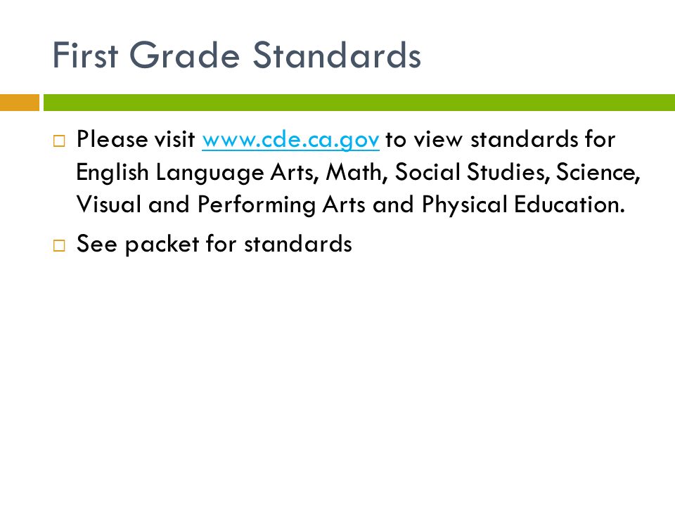 First Grade Standards  Please visit   to view standards for English Language Arts, Math, Social Studies, Science, Visual and Performing Arts and Physical Education.   See packet for standards