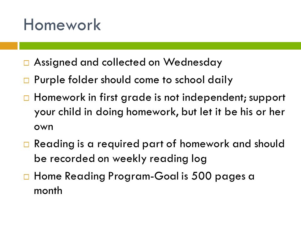 Homework  Assigned and collected on Wednesday  Purple folder should come to school daily  Homework in first grade is not independent; support your child in doing homework, but let it be his or her own  Reading is a required part of homework and should be recorded on weekly reading log  Home Reading Program-Goal is 500 pages a month