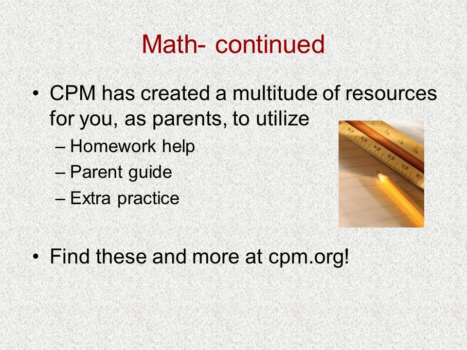 Math- continued CPM has created a multitude of resources for you, as parents, to utilize –Homework help –Parent guide –Extra practice Find these and more at cpm.org!