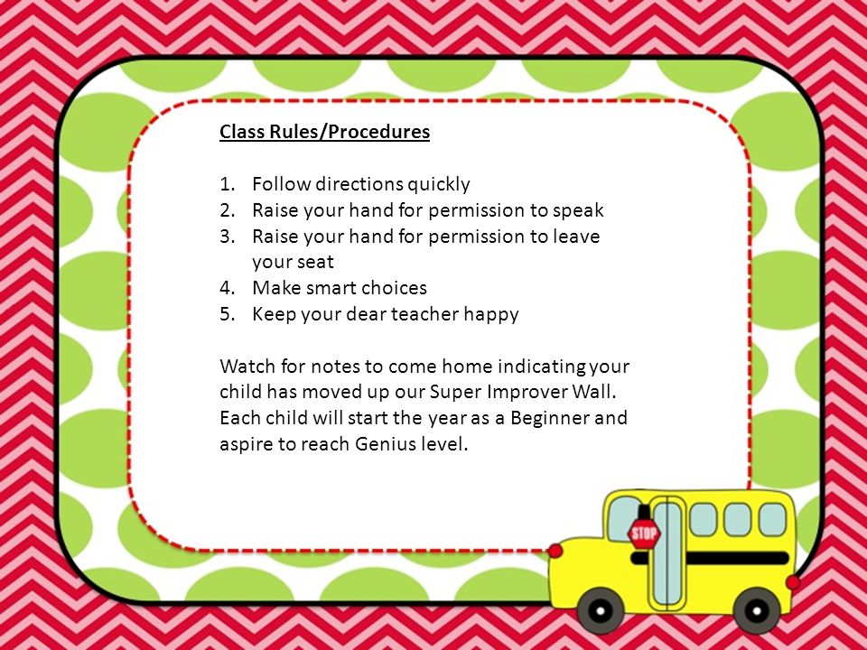 Class Rules/Procedures 1.Follow directions quickly 2.Raise your hand for permission to speak 3.Raise your hand for permission to leave your seat 4.Make smart choices 5.Keep your dear teacher happy Watch for notes to come home indicating your child has moved up our Super Improver Wall.