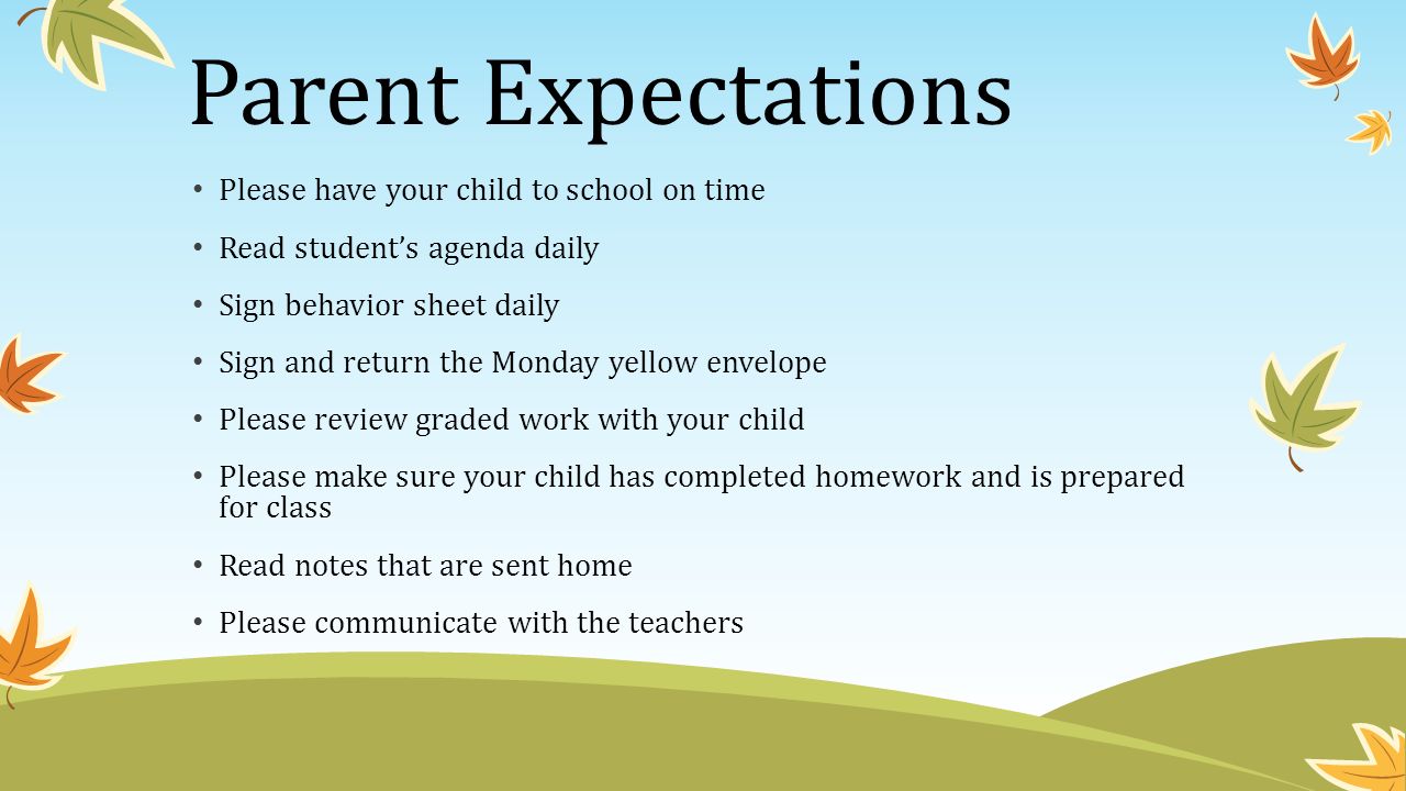 Parent Expectations Please have your child to school on time Read student’s agenda daily Sign behavior sheet daily Sign and return the Monday yellow envelope Please review graded work with your child Please make sure your child has completed homework and is prepared for class Read notes that are sent home Please communicate with the teachers