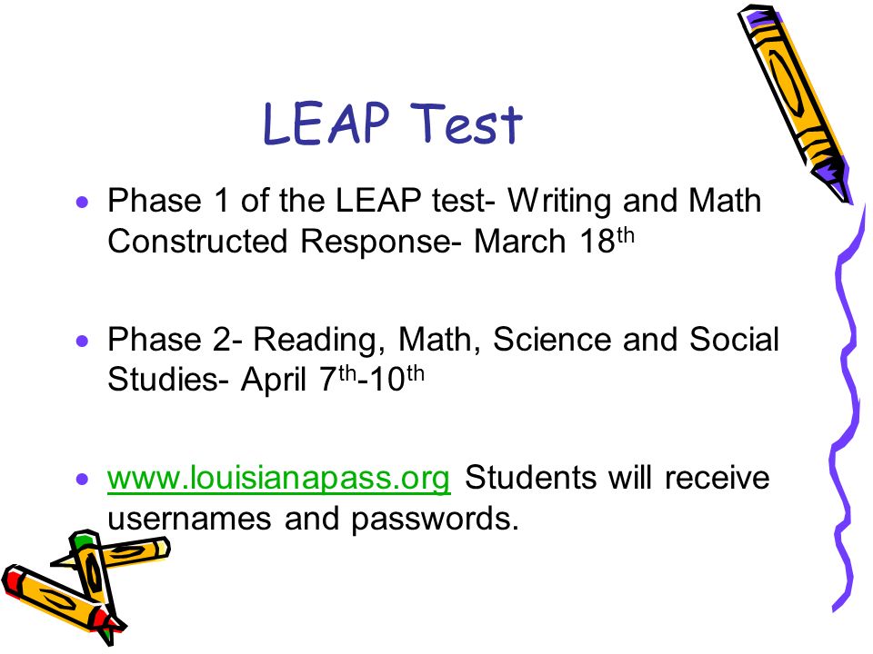 LEAP Test  Phase 1 of the LEAP test- Writing and Math Constructed Response- March 18 th  Phase 2- Reading, Math, Science and Social Studies- April 7 th -10 th    Students will receive usernames and passwords.