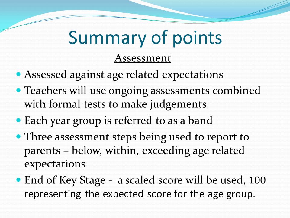 Summary of points Assessment Assessed against age related expectations Teachers will use ongoing assessments combined with formal tests to make judgements Each year group is referred to as a band Three assessment steps being used to report to parents – below, within, exceeding age related expectations End of Key Stage - a scaled score will be used, 100 representing the expected score for the age group.