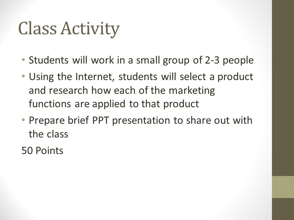 Class Activity Students will work in a small group of 2-3 people Using the Internet, students will select a product and research how each of the marketing functions are applied to that product Prepare brief PPT presentation to share out with the class 50 Points
