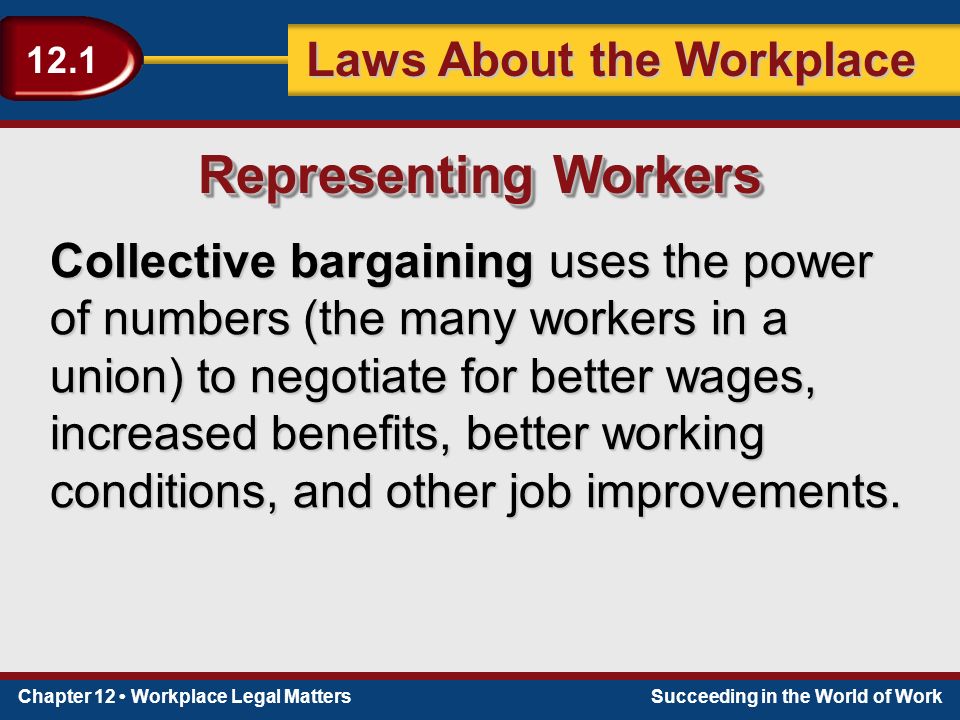 Chapter 12 Workplace Legal MattersSucceeding in the World of Work Laws About the Workplace 12.1 Collective bargaining uses the power of numbers (the many workers in a union) to negotiate for better wages, increased benefits, better working conditions, and other job improvements.
