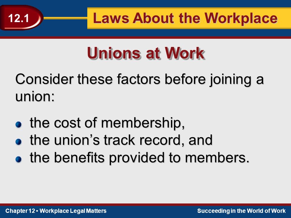 Chapter 12 Workplace Legal MattersSucceeding in the World of Work Laws About the Workplace 12.1 Consider these factors before joining a union: Unions at Work the cost of membership, the union’s track record, and the benefits provided to members.