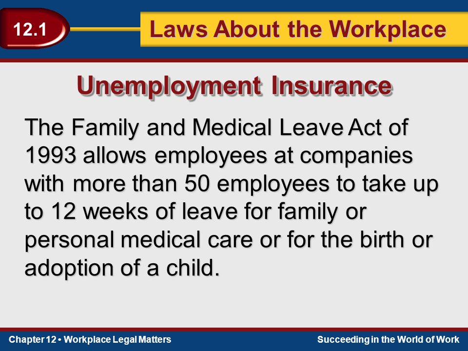 Chapter 12 Workplace Legal MattersSucceeding in the World of Work Laws About the Workplace 12.1 The Family and Medical Leave Act of 1993 allows employees at companies with more than 50 employees to take up to 12 weeks of leave for family or personal medical care or for the birth or adoption of a child.