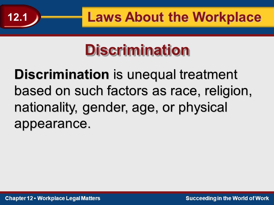 Chapter 12 Workplace Legal MattersSucceeding in the World of Work Laws About the Workplace 12.1 Discrimination is unequal treatment based on such factors as race, religion, nationality, gender, age, or physical appearance.