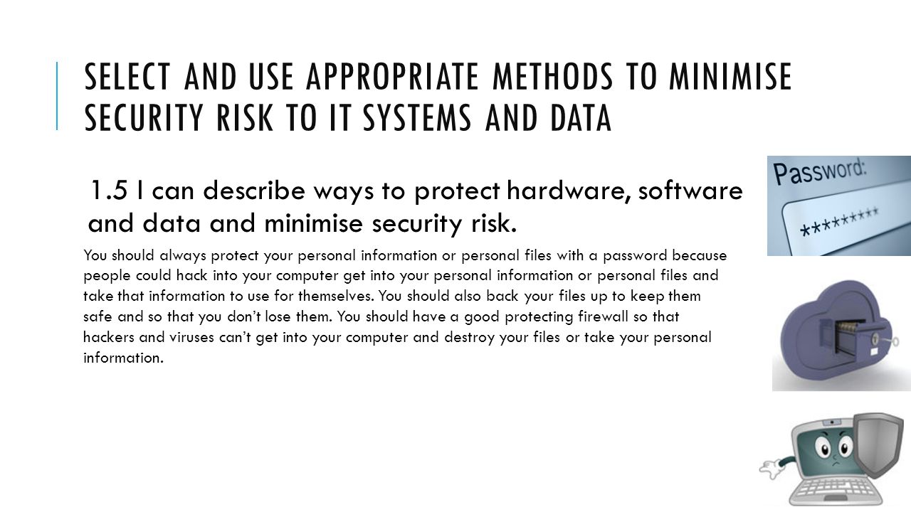 SELECT AND USE APPROPRIATE METHODS TO MINIMISE SECURITY RISK TO IT SYSTEMS AND DATA 1.5 I can describe ways to protect hardware, software and data and minimise security risk.