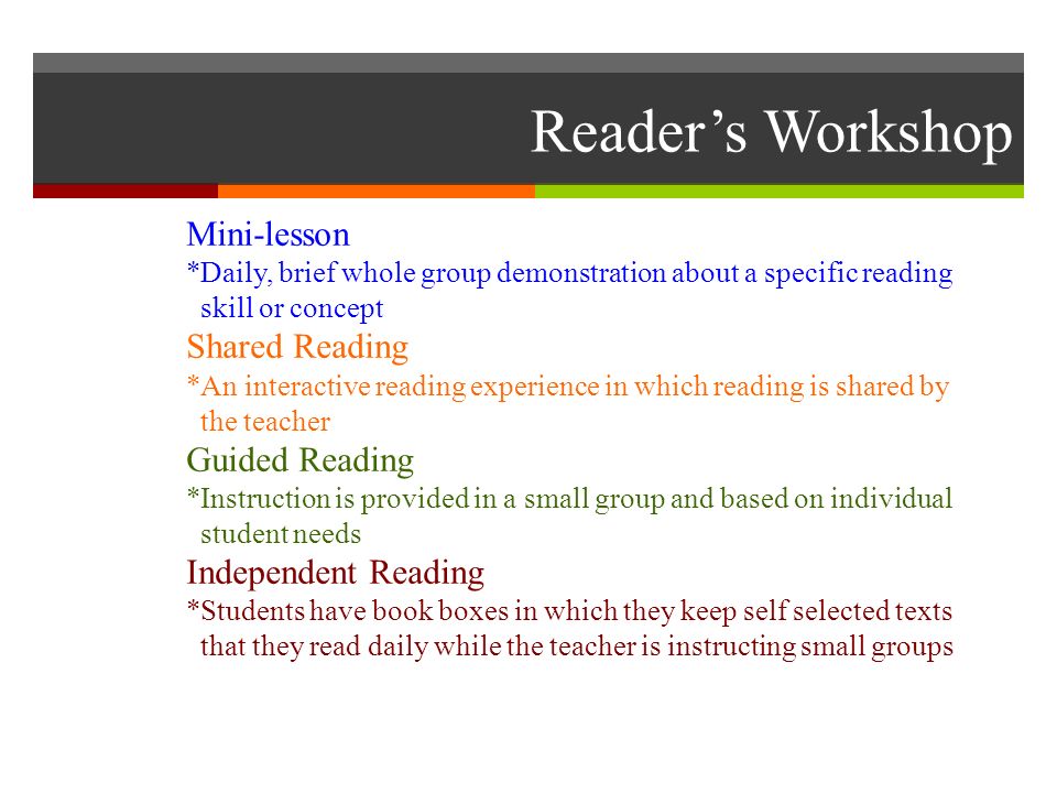 Reader’s Workshop Mini-lesson *Daily, brief whole group demonstration about a specific reading skill or concept Shared Reading *An interactive reading experience in which reading is shared by the teacher Guided Reading *Instruction is provided in a small group and based on individual student needs Independent Reading *Students have book boxes in which they keep self selected texts that they read daily while the teacher is instructing small groups