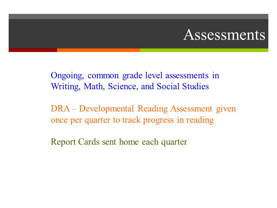 Assessments Ongoing, common grade level assessments in Writing, Math, Science, and Social Studies DRA – Developmental Reading Assessment given once per quarter to track progress in reading Report Cards sent home each quarter