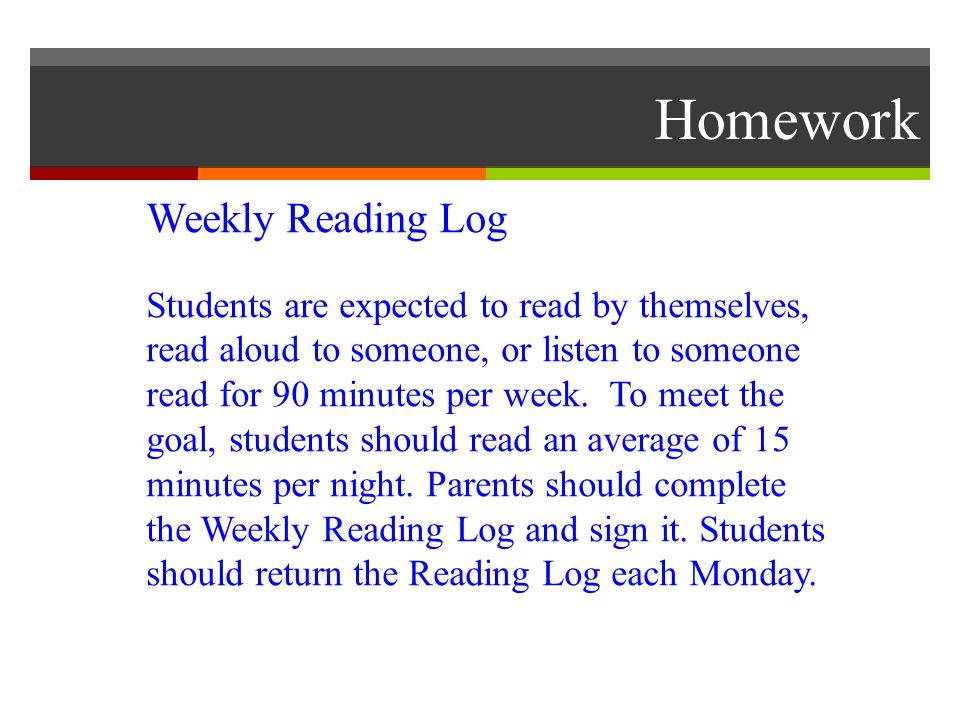Homework Weekly Reading Log Students are expected to read by themselves, read aloud to someone, or listen to someone read for 90 minutes per week.