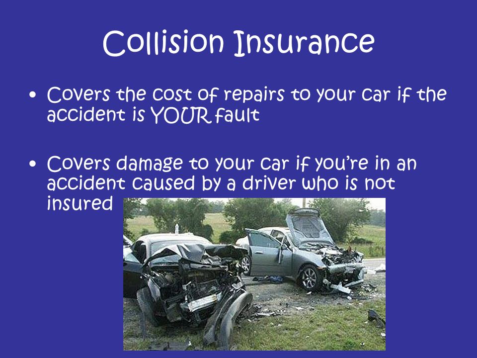 Collision Insurance Covers the cost of repairs to your car if the accident is YOUR fault Covers damage to your car if you’re in an accident caused by a driver who is not insured