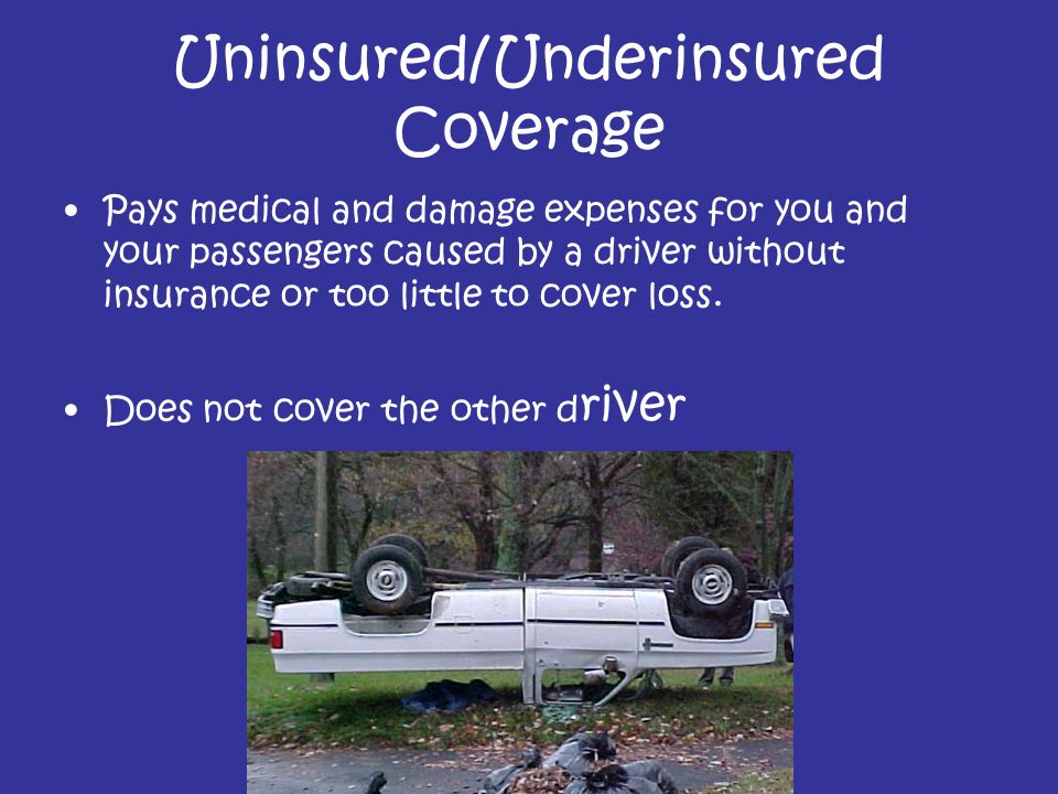 Uninsured/Underinsured Coverage Pays medical and damage expenses for you and your passengers caused by a driver without insurance or too little to cover loss.