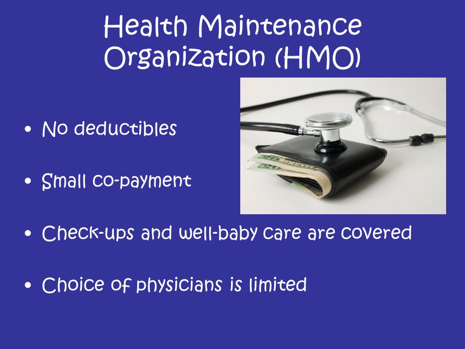 Health Maintenance Organization (HMO) No deductibles Small co-payment Check-ups and well-baby care are covered Choice of physicians is limited
